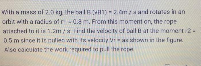 With a mass of 2.0 kg, the ball B (vB1) = 2.4m/s and rotates in an
orbit with a radius of r1 = 0.8 m. From this moment on, the rope
attached to it is 1.2m / s. Find the velocity of ball B at the moment r2 D
0.5 m since it is pulled with its velocity Vr = as shown in the figure.
Also calculate the work required to pull the rope.
%3D
