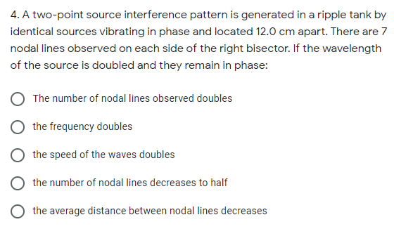 4. A two-point source interference pattern is generated in a ripple tank by
identical sources vibrating in phase and located 12.0 cm apart. There are 7
nodal lines observed on each side of the right bisector. If the wavelength
of the source is doubled and they remain in phase:
The number of nodal lines observed doubles
the frequency doubles
the speed of the waves doubles
the number of nodal lines decreases to half
the average distance between nodal lines decreases
