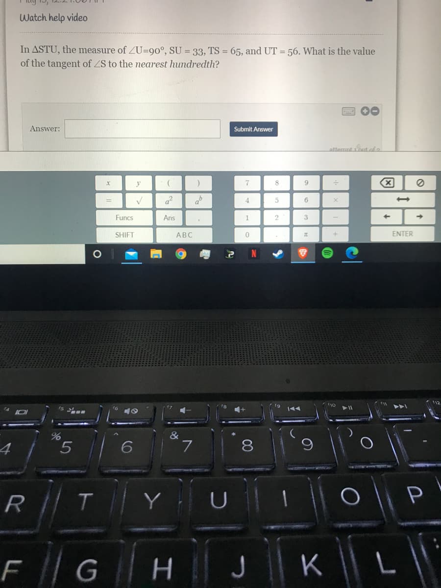 Watch help video
In ASTU, the measure of ZU=90°, SU = 33, TS = 65, and UT = 56. What is the value
of the tangent of ZS to the nearest hundredth?
回 0
Answer:
Submit Answer
attemnt 1out of a
y
7
9.
af
4
Funcs
Ans
1
3
SHIFT
АВС
ENTER
&
7
8
T
Y
P
R
F | G
J Il K ||
