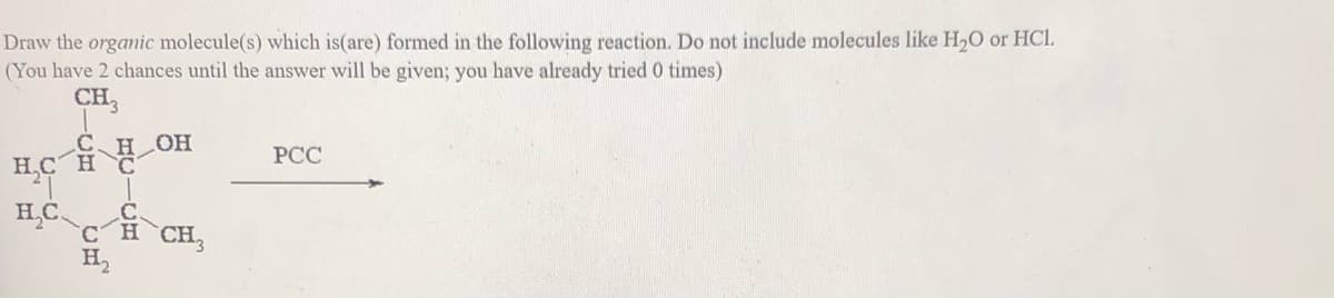 Draw the orgamic molecule(s) which is(are) formed in the following reaction. Do not include molecules like H,O or HCI.
(You have 2 chances until the answer will be given; you have already tried 0 times)
CH3
Сн он
H,C H
РСС
CH CH,
H,
