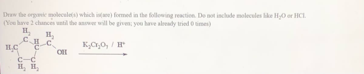 Draw the organic molecule(s) which is(are) formed in the following reaction. Do not include molecules like H,0 or HCl.
(You have 2 chances until the answer will be given; you have already tried 0 times)
H,
H,
H
H,C
K½C1,O, / H*
OH
C-C
H, H,
