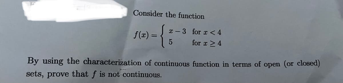 Consider the function
x -3 for x <4
f(x) =
for x > 4
By using the characterization of continuous function in terms of open (or closed)
sets, prove that f is not continuous.
