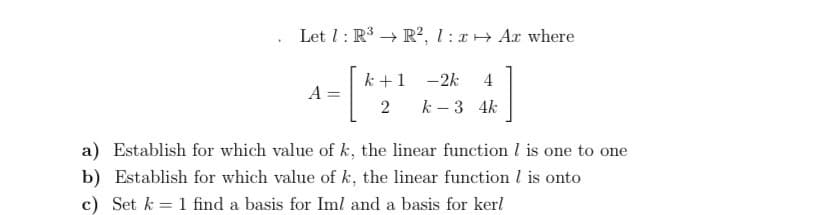 Let 1: R → R², 1 : + Ar where
k +1
-2k
4
A
2
k – 3 4k
a) Establish for which value of k, the linear function I is one to one
b) Establish for which value of k, the linear function l is onto
c) Set k = 1 find a basis for Iml and a basis for kerl
