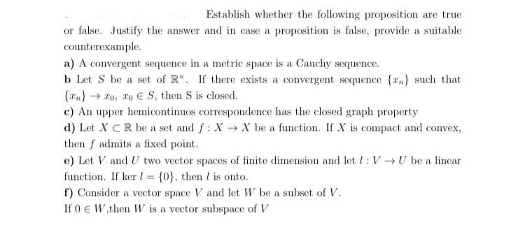 Establish whether the following proposition are true
or false. Justify the answer and in case a proposition is false, provide a suitable
counterexample.
a) A convergent sequence in a metric space is a Cauchy sequence.
b Let S be a set of R*. If there exists a convergent sequence {rn} such that
{xn} → ro, ro E S, then S is closed.
c) An upper hemicontinuos correspondence has the closed graph property
d) Let X CR be a set and f: X X be a function. If X is compact and convex,
then f admits a fixed point.
e) Let V and U two vector spaces of finite dimension and let l: V →U be a linear
function. If ker l = {0}, then I is onto.
f) Consider a vector space V and let W be a subset of V.
If 0 € W,then W is a vector subspace of V
