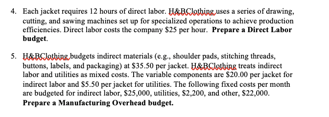 4. Each jacket requires 12 hours of direct labor. H&BClothing, uses a series of drawing,
cutting, and sawing machines set up for specialized operations to achieve production
efficiencies. Direct labor costs the company $25 per hour. Prepare a Direct Labor
budget.
5. H&BClothing budgets indirect materials (e.g., shoulder pads, stitching threads,
buttons, labels, and packaging) at $35.50 per jacket. H&BClothing treats indirect
labor and utilities as mixed costs. The variable components are $20.00 per jacket for
indirect labor and $5.50 per jacket for utilities. The following fixed costs per month
are budgeted for indirect labor, $25,000, utilities, $2,200, and other, $22,000.
Prepare a Manufacturing Overhead budget.