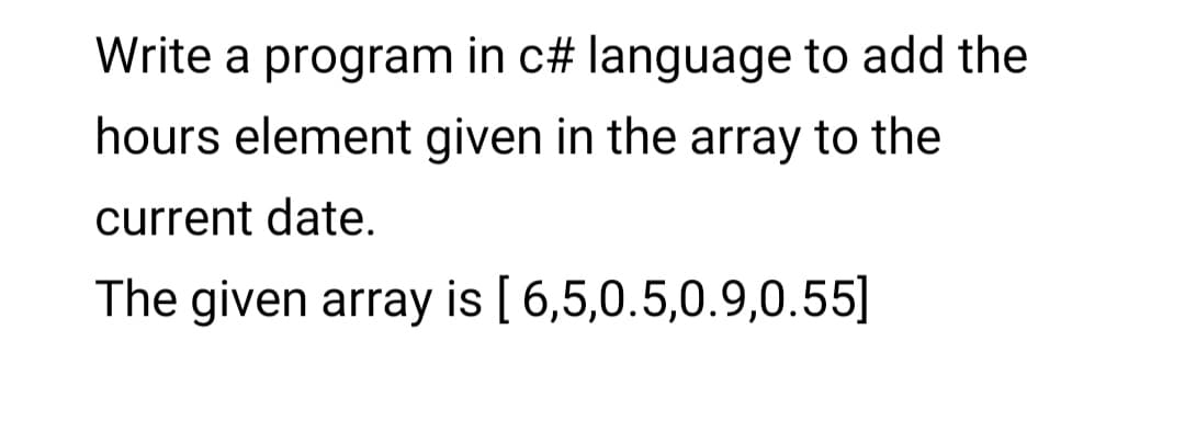 Write a program in c# language to add the
hours element given in the array to the
current date.
The given array is [6,5,0.5,0.9,0.55]
