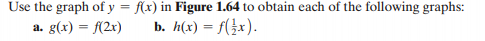 Use the graph of y = f(x) in Figure 1.64 to obtain each of the following graphs:
a. g(x) = f(2x)
b. h(x) = f(}x).
