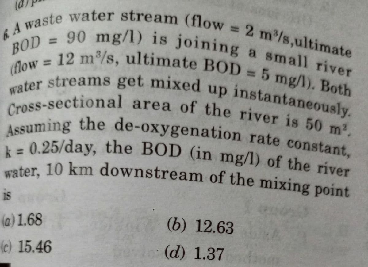 6 A
Awaste water stream (flow = 2 m³/s,ultimate
90 mg/l) is joining a small river
(flow = 12 m³/s, ultimate BOD = 5 mg/l). Both
Cross-sectional area of the river is 50 m².
water streams get mixed up instantaneously.
Assuming the de-oxygenation rate constant,
k= 0.25/day, the BOD (in mg/l) of the river
water, 10 km downstream of the mixing point
18
(a) 1.68
(b) 12.63
(c) 15.46
(d) 1.37