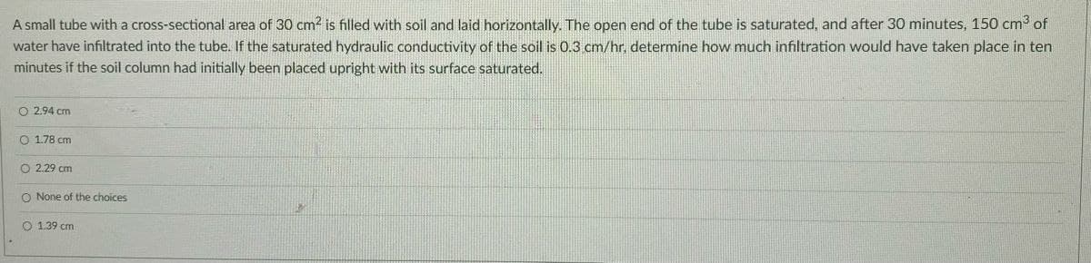 A small tube with a cross-sectional area of 30 cm² is filled with soil and laid horizontally. The open end of the tube is saturated, and after 30 minutes, 150 cm³ of
water have infiltrated into the tube. If the saturated hydraulic conductivity of the soil is 0.3 cm/hr, determine how much infiltration would have taken place in ten
minutes if the soil column had initially been placed upright with its surface saturated.
02.94 cm
O 1.78 cm
O 2.29 cm
O None of the choices
O 1.39 cm