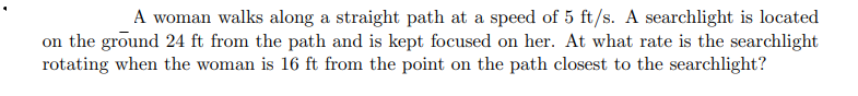 A woman walks along a straight path at a speed of 5 ft/s. A searchlight is located
on the ground 24 ft from the path and is kept focused on her. At what rate is the searchlight
rotating when the woman is 16 ft from the point on the path closest to the searchlight?