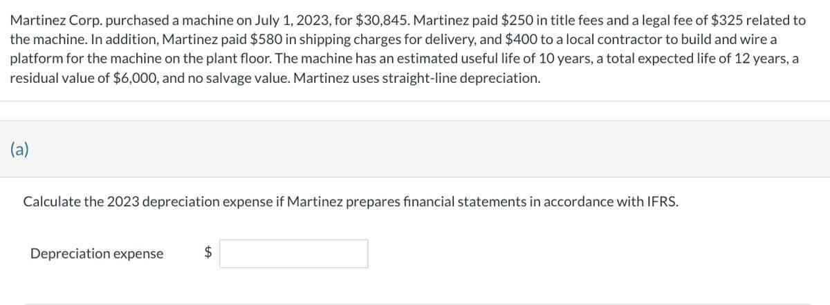 Martinez Corp. purchased a machine on July 1, 2023, for $30,845. Martinez paid $250 in title fees and a legal fee of $325 related to
the machine. In addition, Martinez paid $580 in shipping charges for delivery, and $400 to a local contractor to build and wire a
platform for the machine on the plant floor. The machine has an estimated useful life of 10 years, a total expected life of 12 years, a
residual value of $6,000, and no salvage value. Martinez uses straight-line depreciation.
(a)
Calculate the 2023 depreciation expense if Martinez prepares financial statements in accordance with IFRS.
Depreciation expense
$