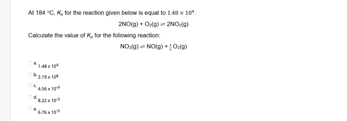 At 184 °C, K, for the reaction given below is equal to 1.48 × 104.
2NO(g) + O₂(g) → 2NO₂(g)
Calculate the value of Kp for the following reaction:
NO₂(g) → NO(g) + O₂(g)
a.
1.48 x 104
b.2.19 x 108
4.56 x 10-9
8.22 x 10-3
6.76 x 10-5
O c.
O d.
e.