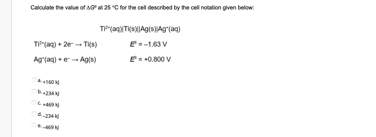 Calculate the value of AGO at 25 °C for the cell described by the cell notation given below:
Ti²+ (aq)| Ti(s)||Ag(s)|Ag+ (aq)
Ti²+ (aq) + 2e-
Ti(s)
E = -1.63 V
E = +0.800 V
Ag+ (aq) + e- → Ag(s)
a. +160 kJ
b. +234 kJ
OC. +469 kJ
Od.-234 kJ
e. -469 kJ
O