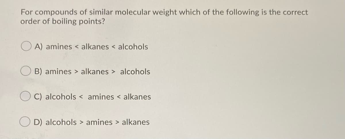 For compounds of similar molecular weight which of the following is the correct
order of boiling points?
A) amines < alkanes < alcohols
B) amines > alkanes > alcohols
C) alcohols < amines < alkanes
D) alcohols > amines > alkanes
