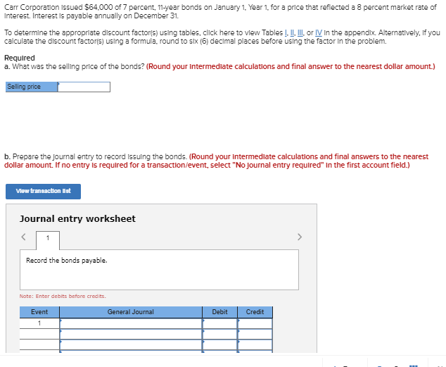 Carr Corporation Issued $64,000 of 7 percent, 11-year bonds on January 1, Year 1, for a price that reflected a 8 percent market rate of
Interest. Interest is payable annually on December 31.
To determine the appropriate discount factor(s) using tables, click here to view Tables I. II. III, or IV In the appendix. Alternatively, if you
calculate the discount factor(s) using a formula, round to six (6) decimal places before using the factor in the problem.
Required
a. What was the selling price of the bonds? (Round your intermediate calculations and final answer to the nearest dollar amount.)
Selling price
b. Prepare the journal entry to record issuing the bonds. (Round your intermediate calculations and final answers to the nearest
dollar amount. If no entry is required for a transaction/event, select "No Journal entry required" in the first account field.)
View transaction list
Journal entry worksheet
<
Record the bonds payable.
Note: Enter debits before credits.
Event
1
General Journal
Debit
Credit