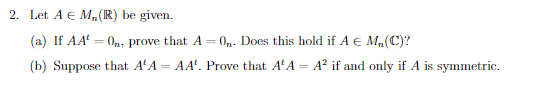 2. Let A € M, (R) be given.
(a) If AA = 0n, prove that A = 0₁. Does this hold if A € M₂, (C)?
(b) Suppose that A¹ A
=
AA. Prove that A'A= A² if and only if A is symmetric.