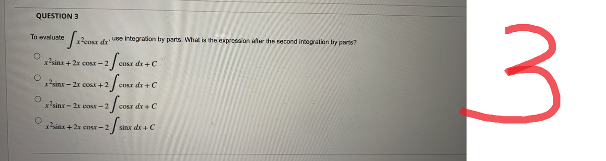 QUESTION 3
[x²0
x²cosx dx'
use integration by parts. What is the expression after the second integration by parts?
x2sinx+2x cosx – 2
cosx dx + C
x2sinx – 2x cosx+2
cosx dx + C
2 / cosr.
2 fcc
2fco
2f
x2sinx − 2x cosx – 2
cosx dx + C
x2sinx+2x cosx – 2
sinx dx + C
To evaluate
3