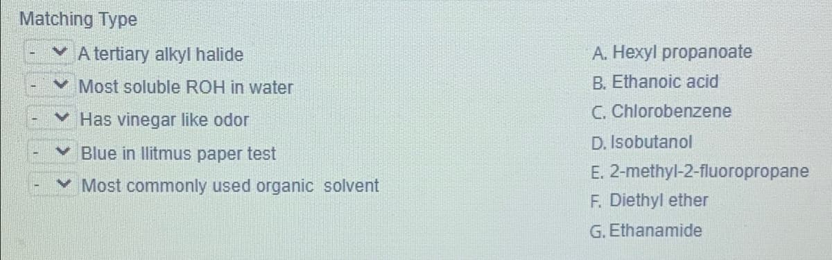 Matching Type
A tertiary alkyl halide
А. Неху propanoate
Most soluble ROH in water
B. Ethanoic acid
v Has vinegar like odor
C. Chlorobenzene
D. Isobutanol
Blue in Ilitmus paper test
E. 2-methyl-2-fluoropropane
v Most commonly used organic solvent
F. Diethyl ether
G. Ethanamide
