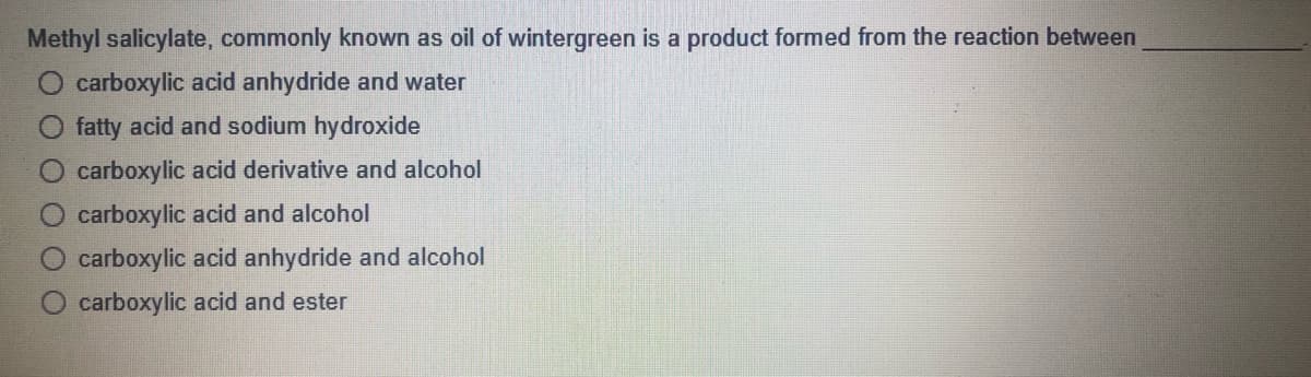 Methyl salicylate, commonly known as oil of wintergreen is a product formed from the reaction between
O carboxylic acid anhydride and water
fatty acid and sodium hydroxide
carboxylic acid derivative and alcohol
carboxylic acid and alcohol
carboxylic acid anhydride and alcohol
O carboxylic acid and ester
O O O O
