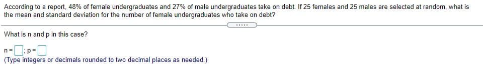 According to a report, 48% of female undergraduates and 27% of male undergraduates take on debt. If 25 females and 25 males are selected at random, what is
the mean and standard deviation for the number of female undergraduates who take on debt?
What is n and p in this case?
n=: p=O
(Type integers or decimals rounded to two decimal places as needed.)
