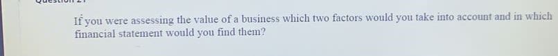 If you were assessing the value of a business which two factors would you take into account and in which
financial statement would you find them?
