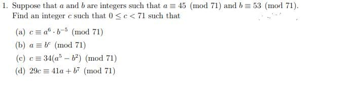 1. Suppose that a and b are integers such that a = 45 (mod 71) and b = 53 (mod 71).
Find an integer c such that 0 <c < 71 such that
(a) c= a® . b-5 (mod 71)
(b) a = b° (mod 71)
(c) c = 34(a – b) (mod 71)
(d) 29c = 41a +b7 (mod 71)
