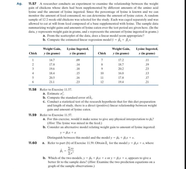 Ag.
11.57 A researcher conducts an experiment to examine the relationship between the weight
gain of chickens whose diets had been supplemented by different amounts of the amino acid
lysine and the amount of lysine ingested. Since the percentage of lysine is known and we can
monitor the amount of feed consumed, we can determine the amount of lysine eaten. A random
sample of 12 2-weck-old chickens was selected for the study. Each was caged separately and was
allowed to cat at will from feed composed of a base supplemented with lysine. The sample data
summarizing weight gains and amounts of lysine eaten over the test period are given here. (In the
data, y represents weight gain in grams, and x represents the amount of lysine ingested in grams.)
a. From the scatterplot of the data, does a lincar model seem appropriate?
b. Compute the estimated linear regression model ŷ = B, + B,x.
Weight Gain, Lysine Ingested,
y (in grams)
Weight Gain, Lysine Ingested,
y (in grams)
Chick
x (in grams)
Chick
x (in grams)
1
14.7
09
7
17.2
.11
2
17.8
.14
18.7
.19
3
19.6
.18
20.2
23
18.4
.15
10
16.0
.13
5
20.5
.16
11
17.8
.17
21.1
23
12
19.4
21
11.58 Refer to Exercise 11.57.
a. Estimate o.
b. Compute the standard error of B,.
c. Conduct a statistical test of the rescarch hypothesis that for this diet preparation
and length of study, there is a direct (positive) linear relationship between weight
gain and amount of lysine eaten.
11.59 Refer to Exercise 11.57.
a. For this exercise, would it make sense to give any physical interpretation to B,?
(Hint: The lysine was mixed in the feed.)
b. Consider an alternative model relating weight gain to amount of lysine ingested:
y = Bix +e
Distinguish between this model and the model y = Bo + Bix + e.
11.60 a. Refer to part (b) of Exercise 11.59. Obtain 8, for the model y = B,x + e, where
Exy
b. Which of the two models, y Bo+ Bix + c or y Bx + e, appears to give a
better fit to the sample data? (Hint: Examine the two prediction equations on a
graph of the sample observations.)
比
