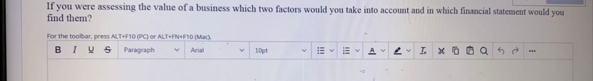 If you were assessing the value of a business which two factors would you take into account and in which financial statement would you
find them?
For the toolbar, press ALT+F10 (PC) or ALT+FN+F10 (Mac).
BIUS
Paragraph
Arial
10pt
A V
I.
