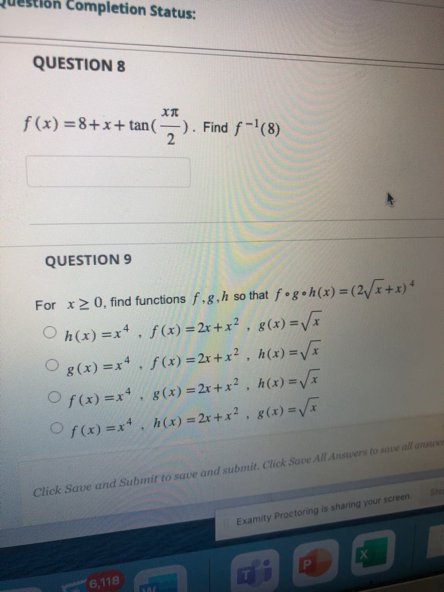 Completion Status:
QUESTION 8
XT
f(x)=8+x+tan (-
-). Find f-¹(8)
2
QUESTION 9
For x ≥ 0, find functions f,g,h so that fogoh(x) = (2√x+x) 4
Ⓒh(x) = x¹, f(x) = 2x+x², g(x)=√x
g(x)=x². f(x) = 2x+x², h(x)=√x
Of(x)=x+ g(x) = 2x+x², h(x)=√x
Of(x)=x², h(x) = 2x+x², g(x)=√x
Click Save and Submit to save and submit. Click Save All Answers to save all answer
Welastin
6,118
A
II Examity Proctoring is sharing your screen.
P
X
Stop