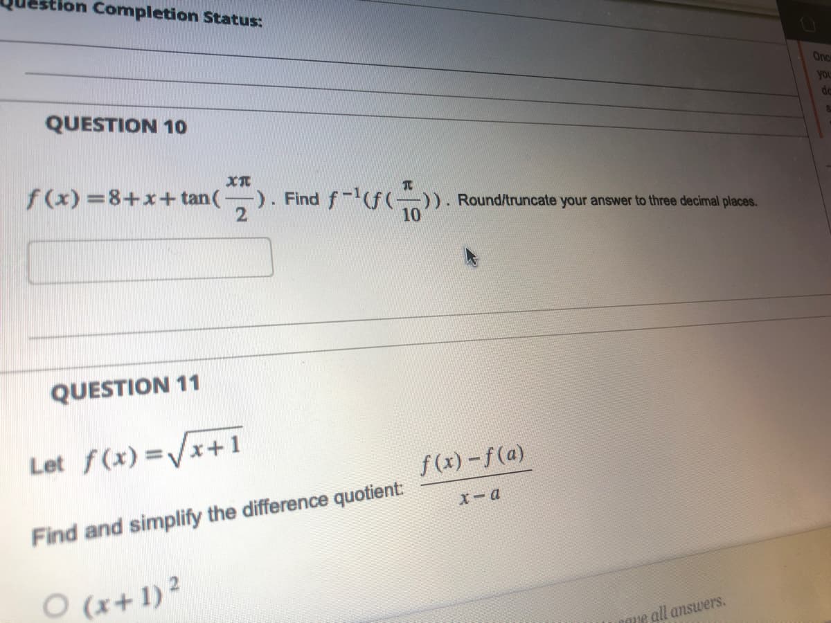 stion Completion Status:
QUESTION 10
XT
f(x)=8+x+tan (1
QUESTION 11
-). Find f-¹(f()). Round/truncate your answer to three decimal places.
2
10
Let f(x)=√x+1
Find and simplify the difference quotient:
O (x + 1)²
f(x)-f(a)
x-a
ome all answers.
Once
you
da
&