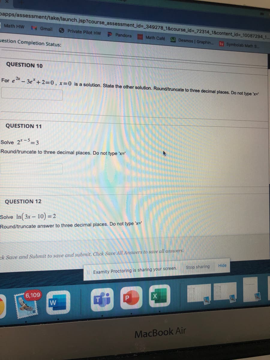 Dapps/assessment/take/launch.jsp?course_assessment_id=_349278_1&course_id=_72314_1&content_id=_10087294_1...
-Math HW M Gmail
estion Completion Status:
QUESTION 10
QUESTION 11
Private Pilot HW
Pandora
For e²-3e*+2=0, x=0 is a solution. State the other solution. Round/truncate to three decimal places. Do not type 'x='
Solve 25-3
Round/truncate to three decimal places. Do not type 'x='
QUESTION 12
Solve In (3x - 10) = 2
Round/truncate answer to three decimal places. Do not type 'x='
6,109
W
Math Café
ck Save and Submit to save and submit. Click Save All Answers to save all answers.
Desmos | Graphin... Sy Symbolab Math S...
II Examity Proctoring is sharing your screen.
X
Stop sharing
MacBook Air
Hide