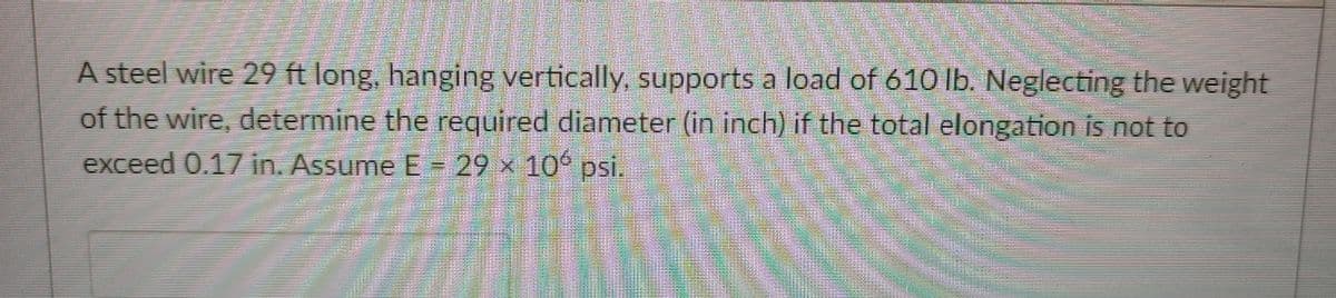 A steel wire 29 ft long, hanging vertically, supports a load of 610 lb. Neglecting the weight
of the wire, determine the required diameter (in inch) if the total elongation is not to
exceed 0.17 in. Assume E = 29 x 10° psi.
