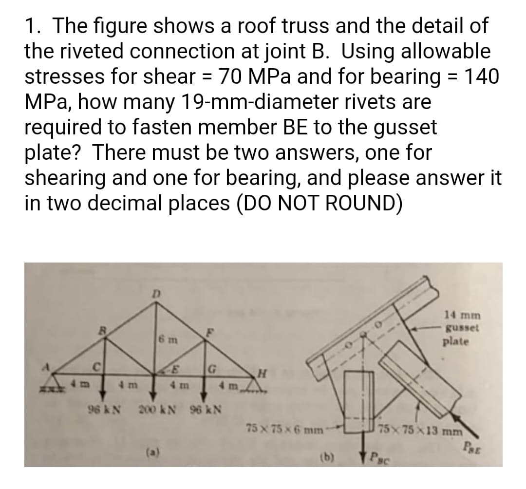 1. The figure shows a roof truss and the detail of
the riveted connection at joint B. Using allowable
stresses for shear = 70 MPa and for bearing = 140
MPa, how many 19-mm-diameter rivets are
required to fasten member BE to the gusset
plate? There must be two answers, one for
shearing and one for bearing, and please answer it
in two decimal places (DO NOT ROUND)
14 mm
gusset
6 m
plate
4m
4 m
4 m
4 mA
96 kN
200 kN 96 kN
75 x 75x 6 mm
75 75 X13 mm
PRE
(b)
Psc
