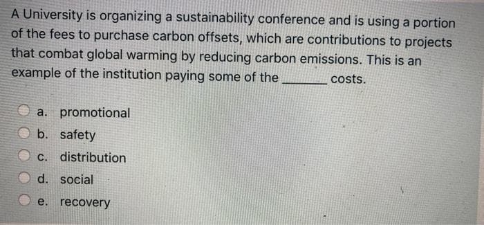 A University is organizing a sustainability conference and is using a portion
of the fees to purchase carbon offsets, which are contributions to projects
that combat global warming by reducing carbon emissions. This is an
example of the institution paying some of the
costs.
a. promotional
b.
safety
С.
distribution
d.
social
e.
recovery
