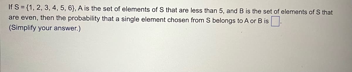 If S = {1, 2, 3, 4, 5, 6}, A is the set of elements of S that are less than 5, and B is the set of elements of S that
are even, then the probability that a single element chosen from S belongs to A or B is.
(Simplify your answer.)