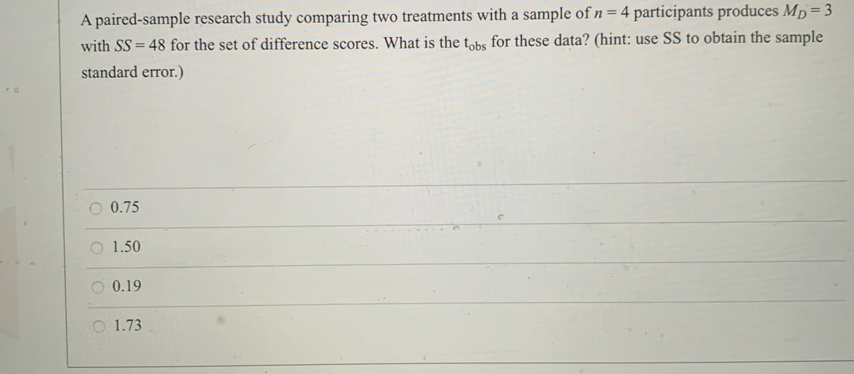 A paired-sample research study comparing two treatments with a sample of n= 4 participants produces Mp= 3
with SS = 48 for the set of difference scores. What is the tohs for these data? (hint: use SS to obtain the sample
standard error.)
O 0.75
O 1.50
0.19
O 1.73
