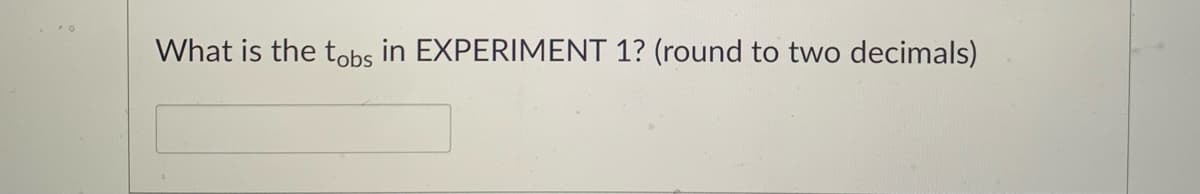 ### Experiment Analysis

#### Question:
What is the \( t_{obs} \) in **EXPERIMENT 1**? (round to two decimals)

#### Answer Input:
[__________]

---

In this educational exercise, students are prompted to identify and calculate \( t_{obs} \) for a given experimental context, in this case, **EXPERIMENT 1**. The students are instructed to round their answer to two decimal places and enter it into the provided input field. 

- **Explanation of \( t_{obs} \)**:
  - The symbol \( t_{obs} \) typically denotes the observed value of the t-statistic from a t-test. This is a standard statistical method used to determine if there is a significant difference between the means of two groups.

- **Rounding Instructions**:
  - Ensure that the calculated \( t_{obs} \) is accurate to two decimal places before submission.
  
This question tests the student's understanding of statistical analysis and their ability to apply rounding rules to produce accurate and meaningful scientific results.