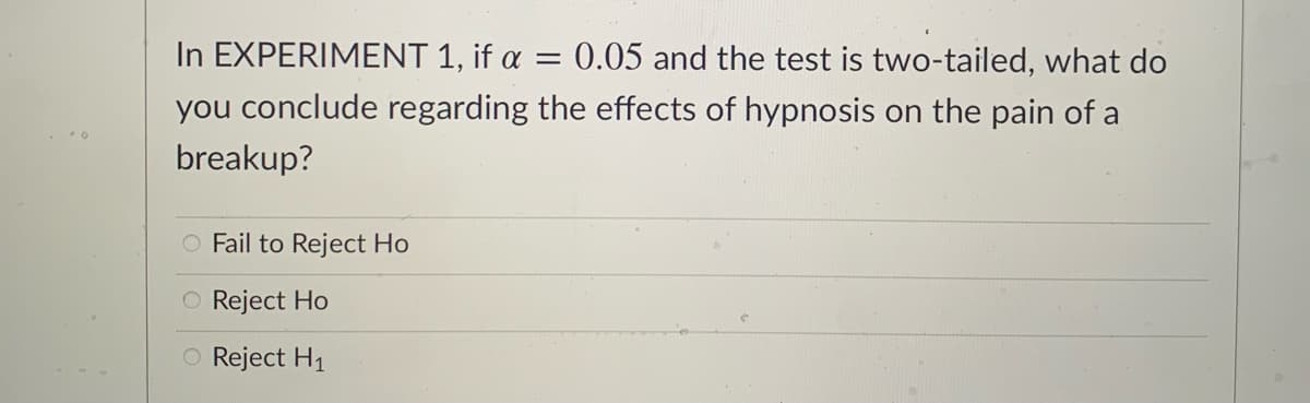 ### Hypothesis Testing in Experiment 1

In **EXPERIMENT 1**, the significance level \(\alpha\) is set at 0.05, and the test being conducted is a two-tailed test. The objective is to determine the effect of hypnosis on the pain experienced from a breakup.

#### Question:
Given these parameters, what would you conclude regarding the effects of hypnosis on the pain of a breakup?

#### Options:
- ○ Fail to Reject \(H_0\)
- ○ Reject \(H_0\)
- ○ Reject \(H_1\)

**Note:** In hypothesis testing:
- \(H_0\) typically represents the null hypothesis, which suggests no effect or no difference.
- \(H_1\) represents the alternative hypothesis, which suggests there is an effect or difference. 

Two-tailed tests are used when we are interested in deviations in both directions (greater than or less than the hypothesized value). The significance level (\( \alpha = 0.05 \)) indicates that there is a 5% risk of concluding that a difference exists when there is no actual difference.