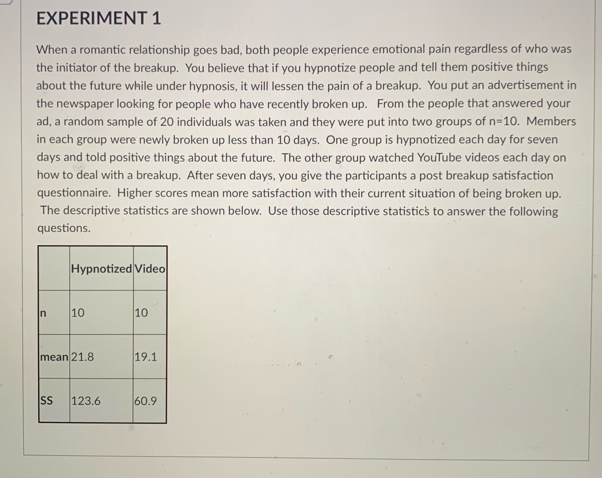 ### EXPERIMENT 1

When a romantic relationship goes bad, both people experience emotional pain regardless of who was the initiator of the breakup. You believe that if you hypnotize people and tell them positive things about the future while under hypnosis, it will lessen the pain of a breakup. You put an advertisement in the newspaper looking for people who have recently broken up. From the people that answered your ad, a random sample of 20 individuals was taken and they were put into two groups of n=10. Members in each group were newly broken up less than 10 days. One group is hypnotized each day for seven days and told positive things about the future. The other group watched YouTube videos each day on how to deal with a breakup. After seven days, you give the participants a post-breakup satisfaction questionnaire. Higher scores mean more satisfaction with their current situation of being broken up. The descriptive statistics are shown below. Use those descriptive statistics to answer the following questions.

#### Descriptive Statistics Table:

|              | Hypnotized | Video |
|--------------|------------|-------|
| **n**        | 10         | 10    |
| **Mean**     | 21.8       | 19.1  |
| **SS**       | 123.6      | 60.9  |

- **n** represents the number of participants in each group.
- **Mean** represents the average satisfaction score.
- **SS** represents the sum of squares, which is a measure of variability within each group.

#### Explanation of Descriptive Statistics:

- **Hypnotized Group:**
  - Number of participants (n): 10
  - Average satisfaction score (mean): 21.8
  - Sum of squares (SS): 123.6

- **Video Group:**
  - Number of participants (n): 10
  - Average satisfaction score (mean): 19.1
  - Sum of squares (SS): 60.9

These statistics indicate that, on average, participants who were hypnotized reported slightly higher satisfaction scores post-breakup compared to those who watched videos.
