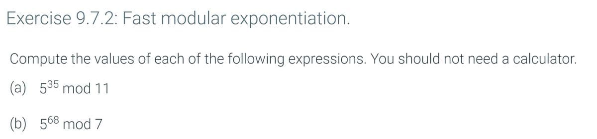 Exercise 9.7.2: Fast modular exponentiation.
Compute the values of each of the following expressions. You should not need a calculator.
(a) 535 mod 11
(b) 568 mod 7
