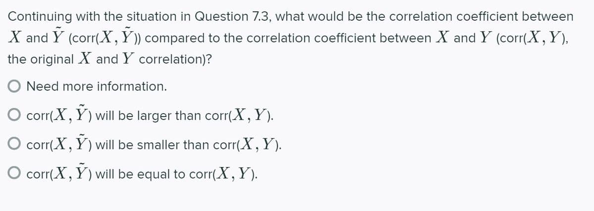 Continuing with the situation in Question 7.3, what would be the correlation coefficient between
X and Y (corr(X,Y)) compared to the correlation coefficient between X and Y (corr(X,Y),
the original X and Y correlation)?
O Need more information.
corr(X, Y) will be larger than corr(X, Y).
O corr(X, Y) will be smaller than corr(X, Y).
O corr(X, Y) will be equal to corr(X,Y).
