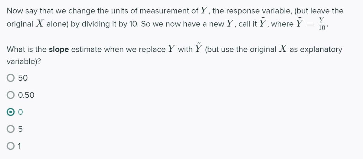 Now say that we change the units of measurement of Y , the response variable, (but leave the
original X alone) by dividing it by 10. So we now have a new Y, call it Y, where Y =
10
What is the slope estimate when we replace Y with Y (but use the original X as explanatory
variable)?
50
0.50
O 1
