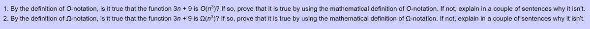 1. By the definition of O-notation, is it true that the function 3n + 9 is O(n³)? If so, prove that it is true by using the mathematical definition of O-notation. If not, explain in a couple of sentences why it isn't.
2. By the definition of 2-notation, is it true that the function 3n + 9 is Q(n³)? If so, prove that it is true by using the mathematical definition of 2-notation. If not, explain in a couple of sentences why it isn't.
