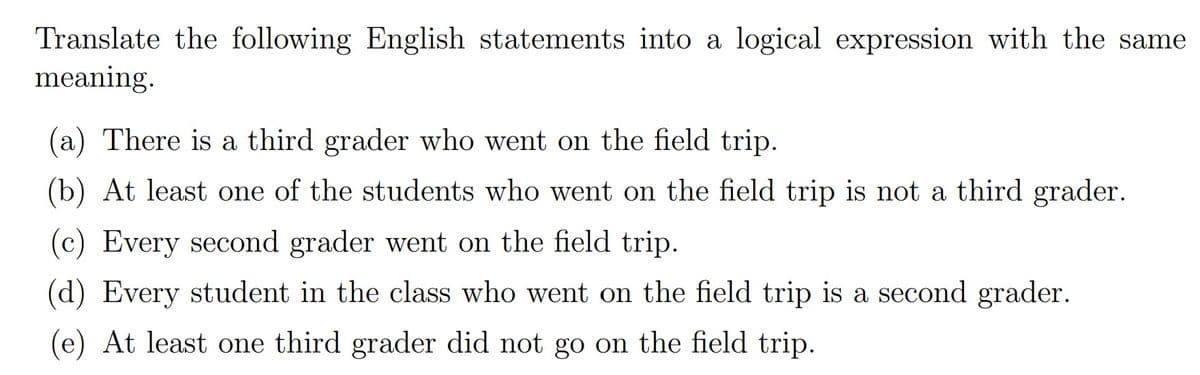 Translate the following English statements into a logical expression with the same
meaning.
(a) There is a third grader who went on the field trip.
(b) At least one of the students who went on the field trip is not a third grader.
(c) Every second grader went on the field trip.
(d) Every student in the class who went on the field trip is a second grader.
(e) At least one third grader did not go on the field trip.
