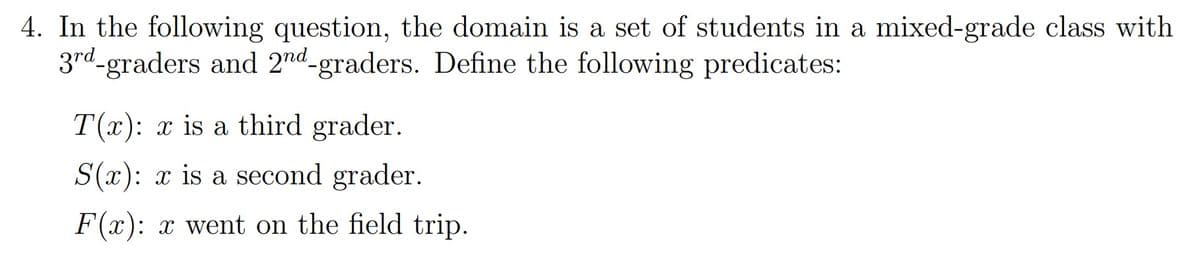 4. In the following question, the domain is a set of students in a mixed-grade class with
3rd-graders and 2nd-graders. Define the following predicates:
T(x): x is a third grader.
S(x): x is a second grader.
F(x): x went on the field trip.
