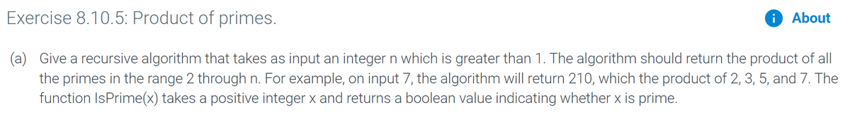 Exercise 8.10.5: Product of primes.
i About
(a) Give a recursive algorithm that takes as input an integer n which is greater than 1. The algorithm should return the product of all
the primes in the range 2 through n. For example, on input 7, the algorithm will return 210, which the product of 2, 3, 5, and 7. The
function IsPrime(x) takes a positive integer x and returns a boolean value indicating whether x is prime.
