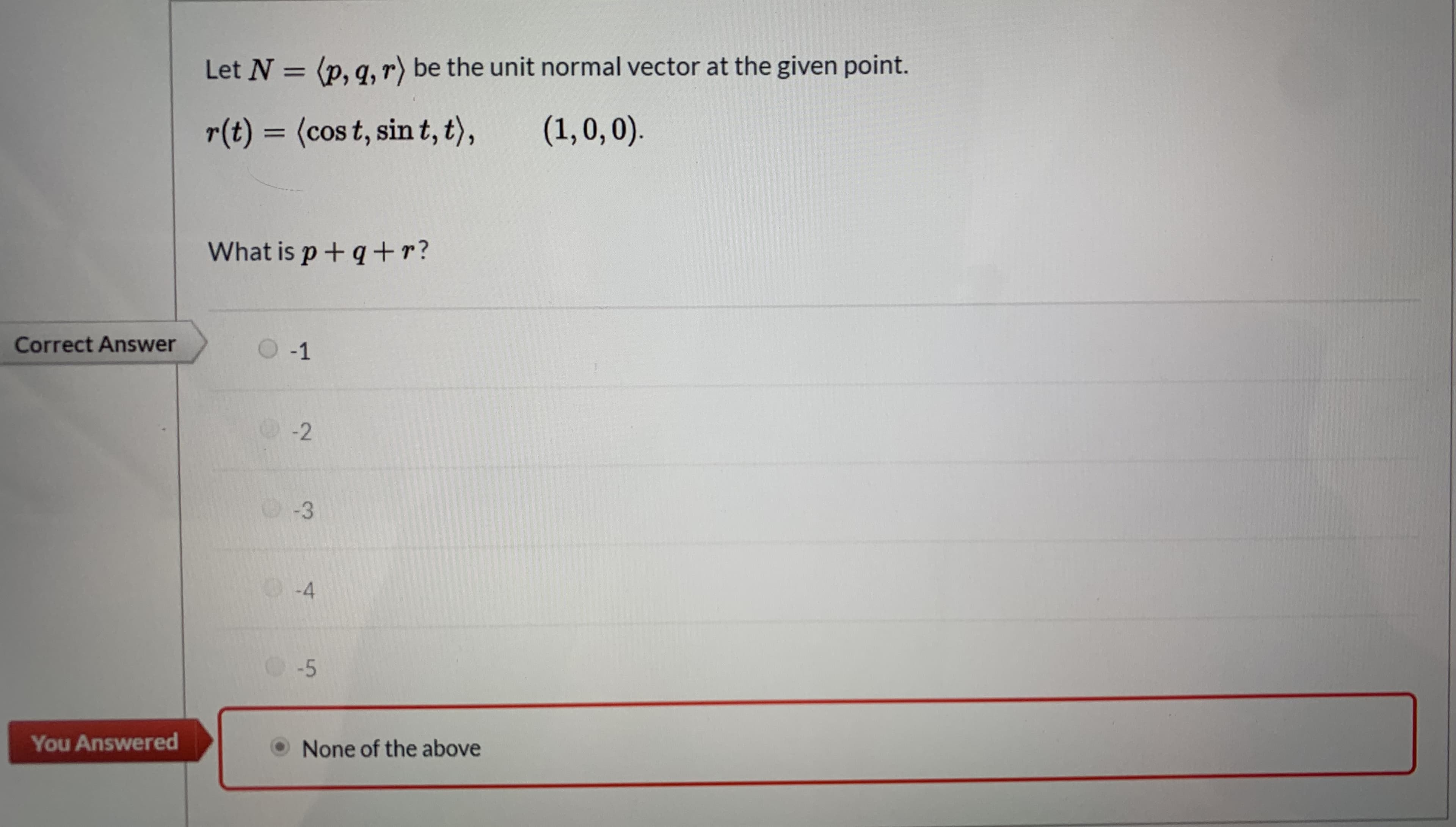 Let N = (p, q, r) be the unit normal vector at the given point.
%3D
r(t) = (cos t, sin t, t),
(1,0,0).
%3D
What is p + q +r?
