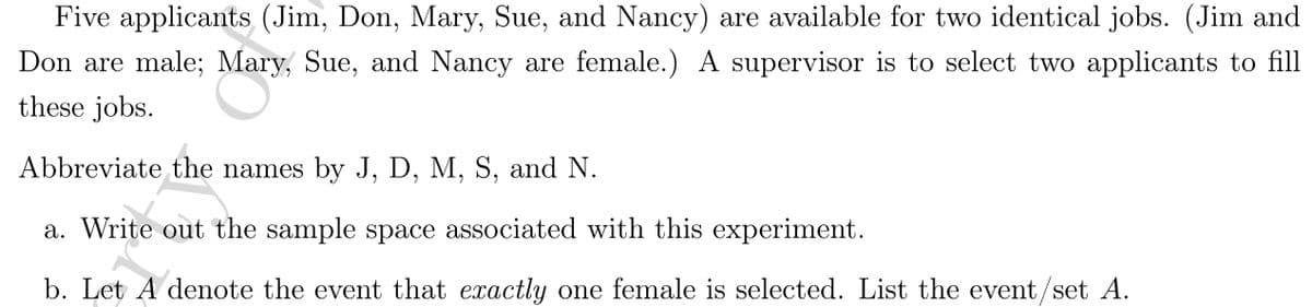 **Problem Explanation:**

Five applicants (Jim, Don, Mary, Sue, and Nancy) are available for two identical jobs. (Jim and Don are male; Mary, Sue, and Nancy are female.) A supervisor is to select two applicants to fill these jobs.

Abbreviate the names by J, D, M, S, and N.

**Questions:**

a. Write out the sample space associated with this experiment.

b. Let A denote the event that exactly one female is selected. List the event/set A.