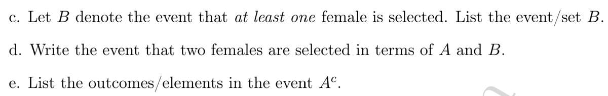 c. Let \( B \) denote the event that *at least one* female is selected. List the event/set \( B \).

d. Write the event that two females are selected in terms of \( A \) and \( B \).

e. List the outcomes/elements in the event \( A^c \).