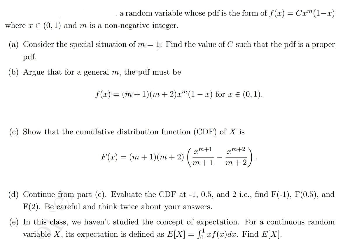 a random variable whose pdf is the form of f(x)
= Cxm(1-x)
where x E (0, 1) and m is a non-negative integer.
(a) Consider the special situation of m = 1. Find the value of C such that the pdf is a proper
pdf.
(b) Argue that for a general m, the pdf must be
f (x) = (m + 1)(m + 2)x"(1 – x) for x E (0, 1).
(c) Show that the cumulative distribution function (CDF) of X is
pm+1
xm+2
F(x)
(m+1)(m + 2)
—
т +1
m + 2
(d) Continue from part (c). Evaluate the CDF at -1, 0.5, and 2 i.e., find F(-1), F(0.5), and
F(2). Be careful and think twice about your answers.
(e) In this class, we haven't studied the concept of expectation. For a continuous random
variable X, its expectation is defined as E[X] = [ xf(x)dx. Find E[X].
